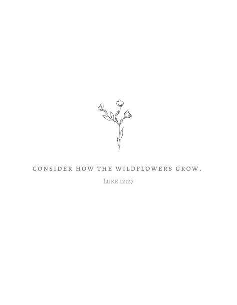 Luke 12:27-28 - “Consider how the wild flowers grow. They do not labor or spin. Yet I tell you, not even Solomon in all his splendor was dressed like one of these. 28 If that is how God clothes the grass of the field, which is here today, and tomorrow is thrown into the fire, how much more will he clothe you—you of little faith! Verses About Flowers, Grow Tattoo, Tattoos Bible, Flower Bible Verse, Bible Quote Tattoos, Catholic Bible Verses, 27 Tattoo, Art Tattoo Ideas, Scripture Tattoos