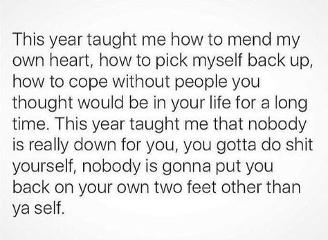 THIS YEAR TAUGHT ME HOW TO MEND MY OWN HEART HOW TO PICK MYSELF BACK UP HOW TO COPE WITHOUT PEOPLE YOU THOUGHT WOULD BE IN YOUR LIFE FOR A LONG TIME. THIS YEAR TAUGHT ME THAT NOBODY IS REALLY DOWN FOR YOU ,YOU GOTTA DO SHIT YOURSELF NOBODY IS GONNA PUT YOU BACK ON YOUR OWN TWO FEET OTHER THAN YOURSELF On My Own Quotes, Intuitive Empath, Year Quotes, Own Quotes, Reminder Quotes, Positive Words, Meaningful Words, Positive Thoughts, Pretty Quotes