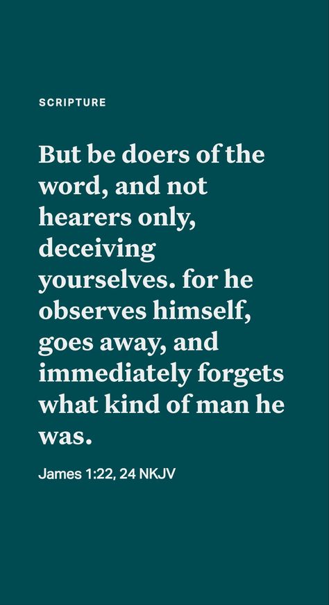 Doers of the Word: We should be “doers of the word, and not hearers only.” (James 1:22-25) A mere hearer “is like a man looking at his natural face in a mirror.” After a brief inspection, he departs “and immediately forgets what sort of man he is.” But a ‘doer of the word’ carefully looks at God’s perfect, or complete, law, embracing everything required of a Christian. Doers Of The Word, James 1, Daily Scripture, Natural Face, Guys Be Like, A Mirror, Men Looks, A Man, Mirror