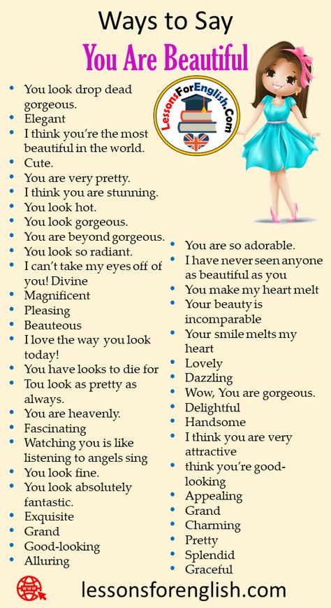 40 Ways to Say You Are Beautiful in Speaking Phrases You are so adorable. I have never seen anyone as beautiful as you You make my heart melt Your beauty is incomparable Your smile melts my heart Lovely Dazzling Wow, You are gorgeous. Delightful Handsome I think you are very attractive think you’re good-looking Appealing Grand Charming Pretty Splendid Graceful You look drop dead gorgeous. Elegant I think you’re the most beautiful in the world. Cute. You are very pretty. I think you are ... Speaking Phrases, Tatabahasa Inggeris, English Transition Words, Other Ways To Say, English Phrases Idioms, English Learning Spoken, Essay Writing Skills, God Made You, Conversational English