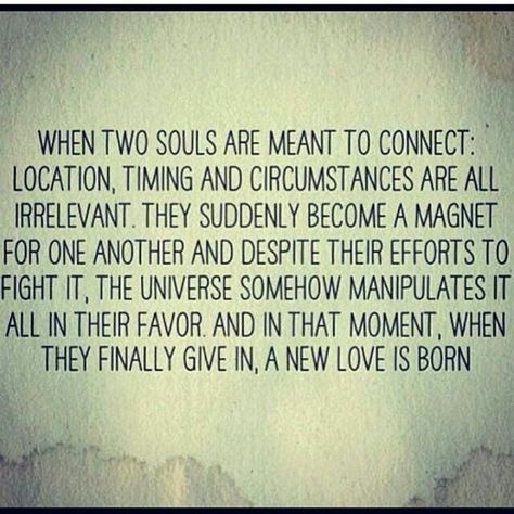 When two souls are meant to connect: location, timing and circumstances  are all irrelevant.  They suddenly become a magnet for one another and despite their efforts to fight it, the universe somehow manipulates it all in their favor and in that moment, when they finally give in, a new love is born. Two Souls, Soulmate Quotes, Life Quotes Love, Quotes Love, New Love, A Quote, Great Quotes, Beautiful Words, Relationship Quotes