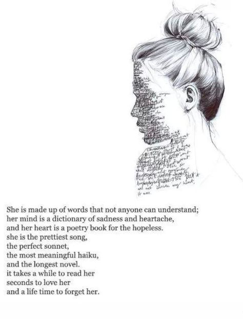 She is made up of words that none can understand; her mind is a dictionary of sadness and heartache, and her heart is a poetry book for the hopeless. She is the prettiest song, the perfect moment, the most beautiful haiku, and the longest novel. It takes a while to read her. Seconds to love her, and a lifetime to forget her. No Ordinary Girl, Behind Blue Eyes, Poem Quotes, Intp, Pretty Songs, Empath, Infj, Poetry Quotes, Pretty Words