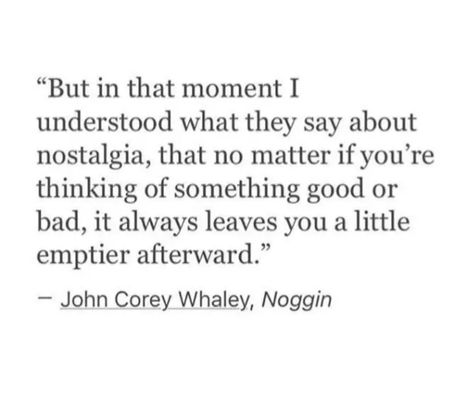 "But in that moment I understood what they say about nostalgia, that no matter if you're thinking of something good or bad, it always leaves you a little emptier afterward."
- John Corey Whaley, Noggin Hometown Nostalgia Quotes, Quotes About Childhood Nostalgia, Nastolgia Quotes, Leaving Childhood Home Quotes, Childhood Quotes Memories Nostalgia, Childhood Nostalgia Quotes, Nostalgia Quotes Feelings, Nostalgia Poems, Nostalgia Quotes Childhood