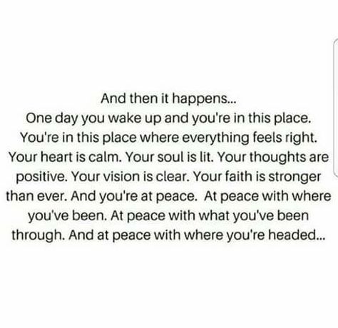 And then it happens... One day you wake up and you're in this place. You're in the place where everything feels right. Your heart is calm. Your soul is lit. Your thoughts are positive. Your vision is clear. Your faith is stronger than ever. And you're at peace. At peace with where you've been. At peace with what you've been through. And at peace with where you're headed. Collateral Beauty, Now Quotes, At Peace, This Moment, Great Quotes, The Words, Mantra, Inspirational Words, Cool Words