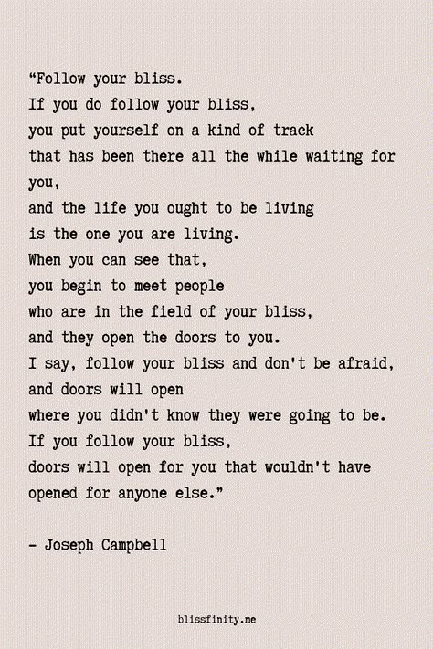 I say, "Follow your bliss and don't be afraid, and doors will open where you didn't know they were going to be.  If you follow your bliss, doors will open for you that wouldn't have opened for anyone else."  -Joseph Campbell Follow Your Bliss Joseph Campbell, Follow Your Bliss Quote, Joseph Campbell Hero's Journey, Blissful Quotes, Joseph Campbell Quotes, Follow Your Bliss, Bliss Quotes, Joseph Campbell, Awakening Quotes