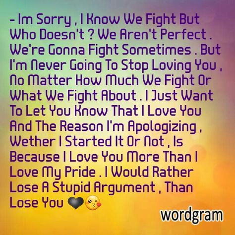 - Im Sorry , I Know We Fight But Who Doesn't ? We Aren't Perfect . We're Gonna Fight Sometimes . But I'm Never Going To Stop Loving You , No Matter How Much We Fight Or What We Fight About . I Just Want To Let You Know That I Love You And The Reason I'm Apologizing , Wether I Started It Or Not , Is Because I Love You More Than I Love My Pride . I Would Rather Lose A Stupid Argument , Than Lose You ❤ Sorry Letter To Boyfriend, Apology Letter To Boyfriend, Sorry Message For Boyfriend, Sorry Letter, Im Sorry Quotes, Love Letters To Your Boyfriend, Apologizing Quotes, Sorry Quotes