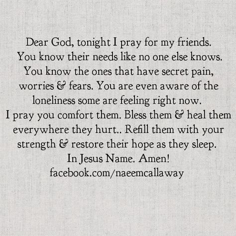 Dear God, tonight I pray for my friends. You know their needs like no one else knows. You know the ones that have secret pain, worries & fears. You are even aware of the loneliness some are feeling right now. I pray you comfort them. Bless them & heal them everywhere they hurt.Refill them with Your strength & restore their hope as they sleep. In Jesus Name. Amen! Prayer For My Friend, Prayer For A Friend, Praying For Others, Soli Deo Gloria, Night Prayer, Prayer For You, Prayer Verses, Inspirational Prayers, Bible Prayers