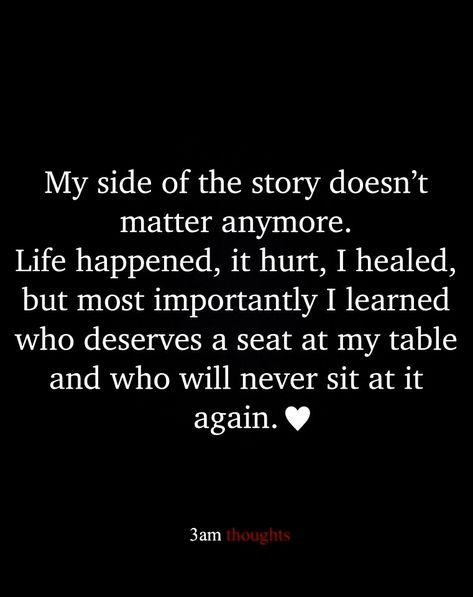 My side of the story doesn't matter anymore. Life happened, it hurt, I healed, but most importantly I learned who deserves a seat at my table and who will never sit at it again. It Doesn't Matter Anymore Quotes, Two Sides To A Story Quotes, Not Everyone Deserves A Seat At My Table, 3 Sides To Every Story Quote, There Are Two Sides To Every Story Quote, Sit Me At The Table Quotes, When Life Doesn’t Make Sense, Seeing The Real Side Of People, Stop Sitting At Tables Quote