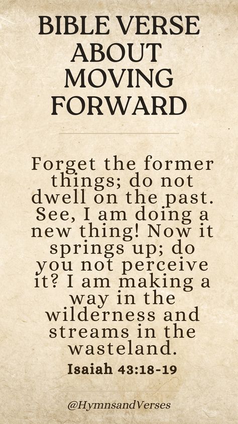 Isaiah 43:18-19	
Forget the former things; do not dwell on the past. See, I am doing a new thing! Now it springs up; do you not perceive it? I am making a way in the wilderness and streams in the wasteland.	
Embrace new beginnings with this verse about moving forward. God is making a way for you, even in the wilderness. God Is Making A Way, Forget The Former Things, Moving Forward Quotes, Spiritual Religion, Dwelling On The Past, Isaiah 43, Study Scripture, Bible Love, Encouraging Bible Verses