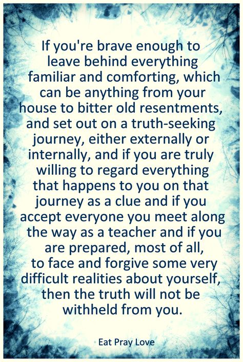 ...and if you are truly willing to regard everything that happens to you on that journey as a clue and if you accept everyone you meet along the way as a teacher and if you are prepared, most of all, to face and forgive some very difficult realities about yourself, then the truth will not be withheld from you.   -Eat Pray Love Eat Pray Love Quotes, Eat Pray Love, Eat Pray, Life Quotes Love, Come Here, Quotable Quotes, Note To Self, Movie Quotes, Clue