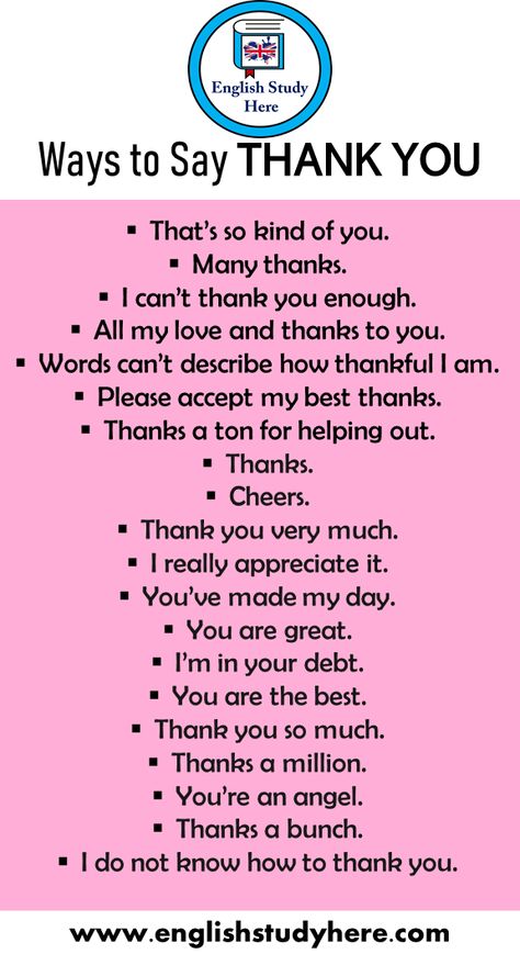 20 Different Ways to Say THANK YOU That’s so kind of you. Many thanks. I can’t thank you enough. All my love and thanks to you. Words can’t describe how thankful I am. Please accept my best thanks. Thanks a ton for helping out. Thanks. Cheers. Thank you very much. I really appreciate it. You’ve made my day. You are great. I’m in your debt. You are the best. Thank you so much. Thanks a million. You’re an angel. Thanks a bunch. I do not know how to thank you. Saying Thank You In Different Ways, Different Way To Say Thank You, Ways Of Saying Thank You, Way To Say Thank You, How To Say How Are You In Different Ways, Thanks In Different Ways, Thank You In Different Ways, What To Say Instead Of Thank You, Say Thank You In Different Ways