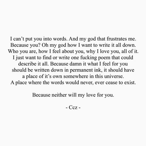 I can't put you into words. And my god that frustrates me. BEcause you? Oh my god how I want to write it all down. Who you are, how I feel about you, why I love you, all of it. I just want to find or write one fckn poem that could describe it all. Because damn it what I feel for you should be written down in permanent ink. It should have a place of it's own somewhere in this universe. A pace where the words would never, ever cease to exist. Because neither will my love for you. #ccz #cczpoetry Wanting To Feel Loved Quotes, Words To Describe Love, Loving Someone You Can't Have, Want You Quotes, Loving Someone Quotes, Feeling Loved Quotes, Love You Poems, Short Love Quotes, Someone To Love Me