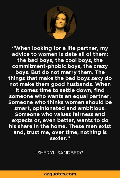 "When it comes time to settle down, find someone who wants an equal partner. Someone who thinks women should be smart, opinionated, and ambitious. Someone who values fairness and expects or, even better, wants to do his share in the home. These men exist and, trust me, over time, nothing is sexier." -Sheryl Sandberg, COO of Facebook Sheryl Sandberg Quotes, Study Things, Anais Nin Quotes, Sheryl Sandberg, Best Marriage Advice, Divorce Quotes, Life Partner, Dating Advice For Men, Be Smart