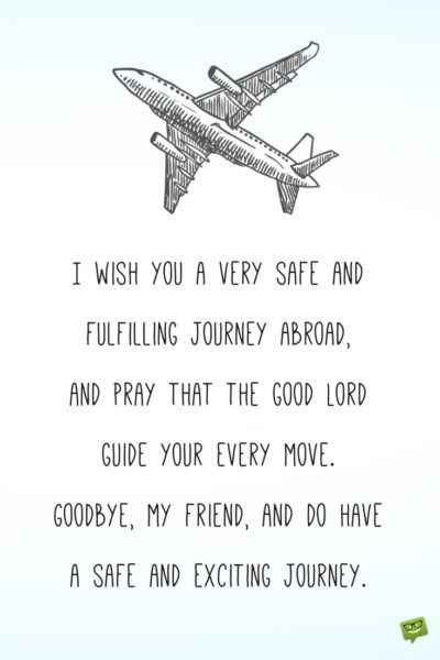 I wish you a very safe and fulfilling journey abroad, and pray that the good Lord guide your every move. Goodbye, my friend, and do have a safe and exciting journey. Have A Great Journey Wishes, My Own Journey Quotes, Happy Journey Quotes For Best Friend, Happy And Safe Journey Wishes For Brother, Good Journey Wishes, Have A Safe Journey Wishes For Friend, Happy Journey Wishes For Best Friend, Good Bye Wishes Friends, Best Of Journey Wishes