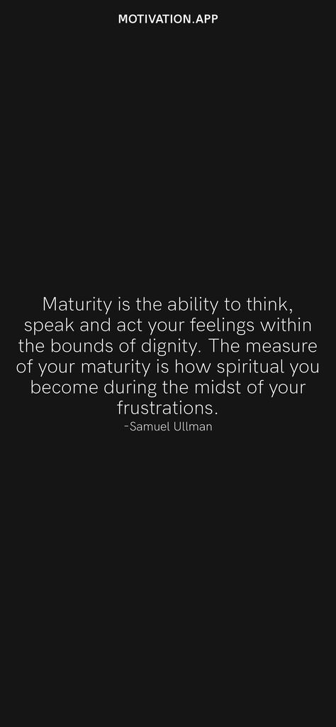 Maturity is the ability to think, speak and act your feelings within the bounds of dignity. The measure of your maturity is how spiritual you become during the midst of your frustrations. -Samuel Ullman From the Motivation app: https://motivation.app/download Quotes On Being Matured, How To Become A Matured, Spiritual Maturity Quotes, Quotes About Dignity, Quotes On Maturity, Maturity Quotes Life, Maturing Quotes, Quotes Maturity, Matured Quotes