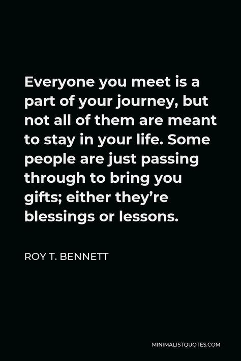 Roy T. Bennett Quote: Everyone you meet is a part of your journey, but not all of them are meant to stay in your life. Some people are just passing through to bring you gifts; either they're blessings or lessons. The People Who Are Meant To Be In Your Life, Not Everyone Stays In Your Life, People Meant To Be In Your Life Quotes, Not All Friendships Are Meant To Last, Not Everyone Is Meant To Stay, Meant To Be Friends Quotes, Some People Aren’t Meant To Stay, Not Everyone Is Meant To Be In Your Life, Meant To Be Quotes Life Lessons