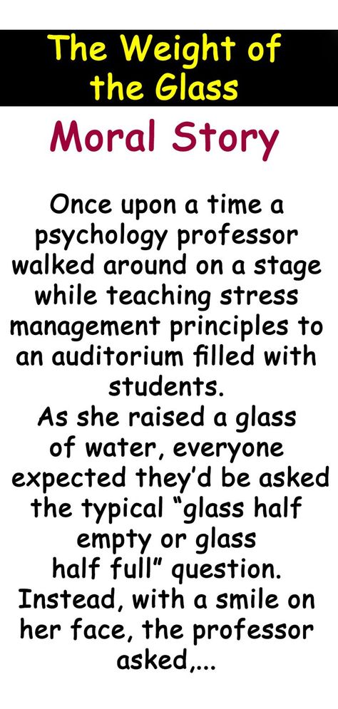 Once upon a time a psychology professor walked around on a stage while teaching stress management principles to an auditorium filled with students. As she raised a glass of water, everyone expected they’d be asked the typical “glass half empty or glass half full” question. Instead, with a smile on her face, the professor asked, “How heavy is this glass of water I’m holding?”... Moral Stories For Students, Good Moral Stories, Psychology Professor, Inspirational Short Stories, Glass Half Full, Glass Of Water, Moral Stories, Coping Skills, The Glass