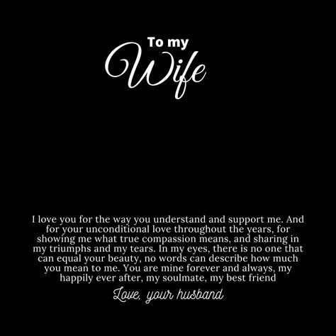 Message card for wife that says:

"To My Wife

I love you for the way you understand and support me. And for your unconditional love throughout the years, for showing me what true compassion means, and sharing in my triumphs and my tears. In my eyes, there is no one that can equal your beauty. No words can describe how much you mean to me. You are mine forever and always, my happily ever after, my soulmate, my best friend.

Love, your husband." Beautiful Wife Quotes Marriage, Beautiful Wife Quotes, Compassion Meaning, Wedding Invitation Posters, Husband To Wife, A Good Wife, Husband Quotes From Wife, Love Quotes For Wife, Quotes Marriage