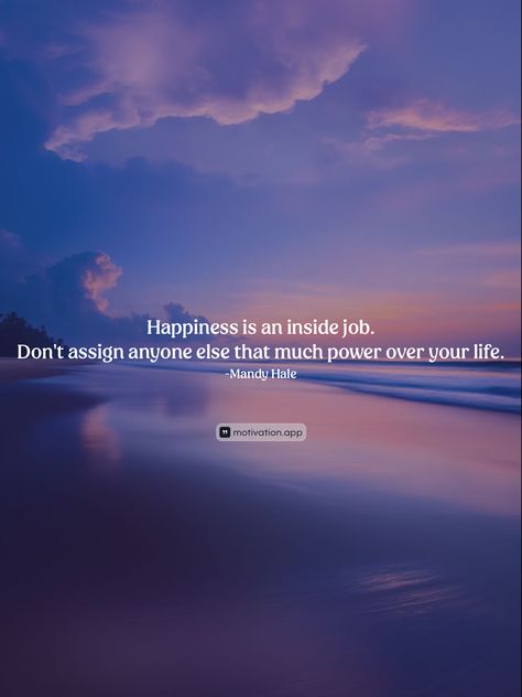 Happiness is an inside job. Don't assign anyone else that much power over your life.
-Mandy Hale 

From the Motivation app: https://motivation.app/download Happiness Is An Inside Job, Mandy Hale, Bag Contents, Motivation App, Inside Job, Happiness Is