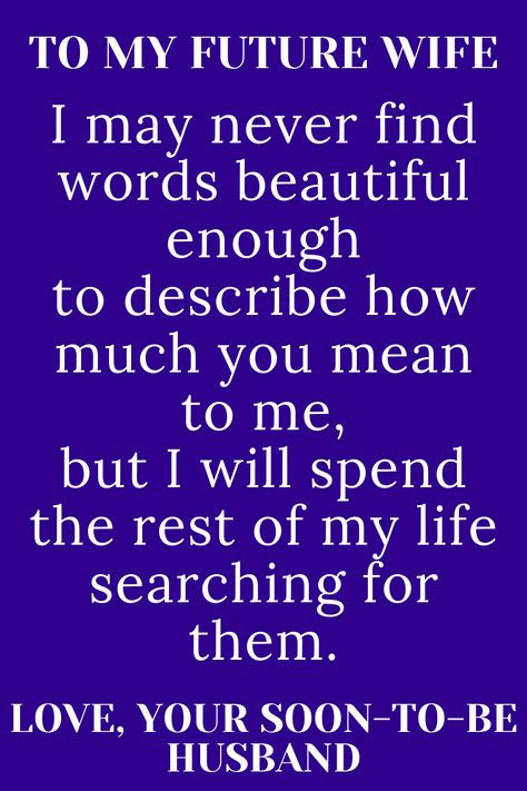 Message for future wife that says;

"TO MY FUTURE WIFE

I may never find words beautiful enough
to describe how much you mean to me,
but I will spend the rest of my life searching
for them.

LOVE, YOUR SOON-TO-BE HUSBAND" Good Morning My Future Wife, My Future Wife Quotes, Future Wife Quotes, Dear Future Wife, Romantic Poems For Her, Love Quotes For Fiance, Love Poems For Boyfriend, Wedding Vows Quotes, Vows Quotes