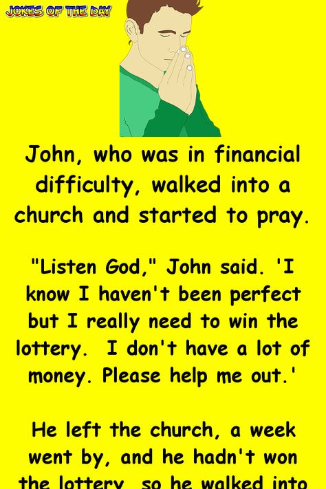 John, who was in financial difficulty, walked into a church and started to pray.   "Listen God," John said. ''I know I haven't been perfect but I really need to win the lottery.  I don't have a Senior Jokes, Church Jokes, Jokes Photos, Senior Humor, Win The Lottery, Workplace Humor, Christian Jokes, Clean Funny Jokes, Jokes Videos