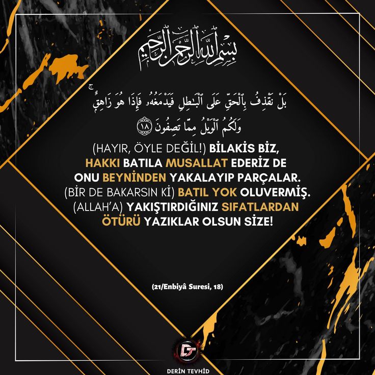 (Hayır, öyle değil!) Bilakis biz, hakkı batıla musallat ederiz de onu beyninden yakalayıp parçalar. (Bir de bakarsın ki) batıl yok oluvermiş. (Allah’a) yakıştırdığınız sıfatlardan ötürü yazıklar olsun size! (21/Enbiyâ, 18)