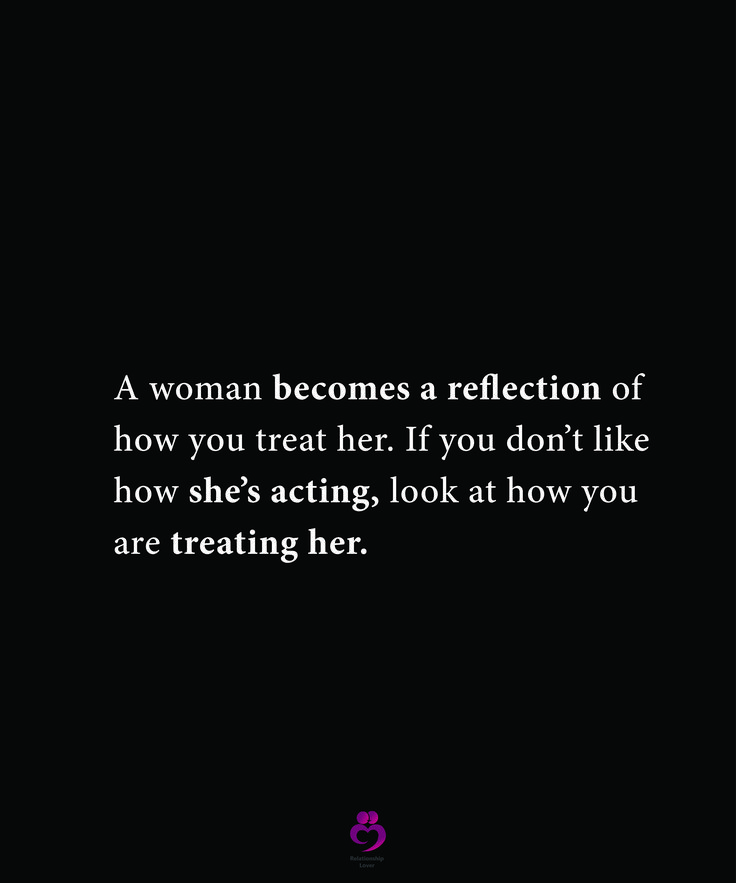 a woman becomes a reflection of how you treat her if you don't like how she's acting, look at how you are treating her