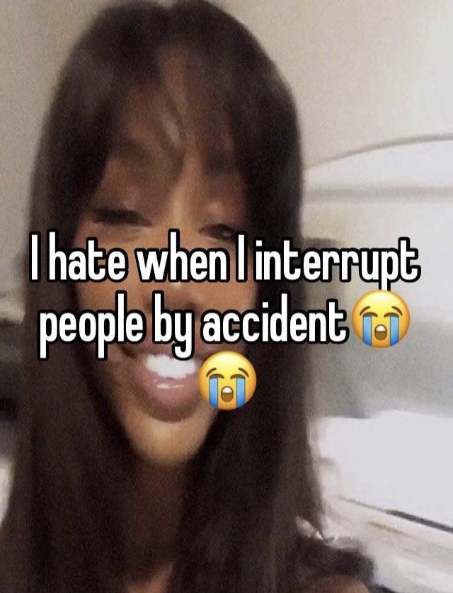 i hate when i interrupted people by accident