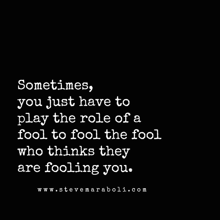 someones, you just have to play the role of a fool to fool the fool who thinks they are fooling you