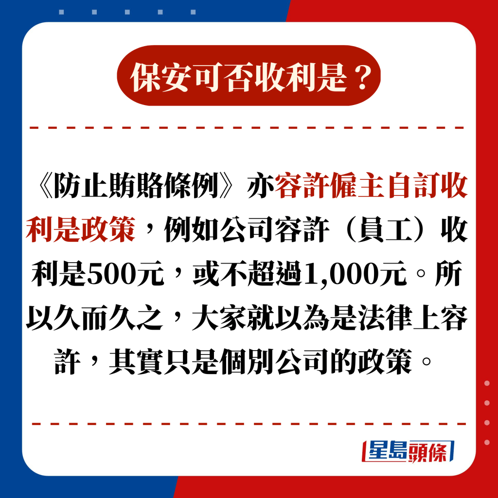 《防止賄賂條例》亦容許僱主自訂收利是政策，例如公司容許（員工）收利是500元，或不超過1,000元。所以久而久之，大家就以為是法律上容許，其實只是個別公司的政策。