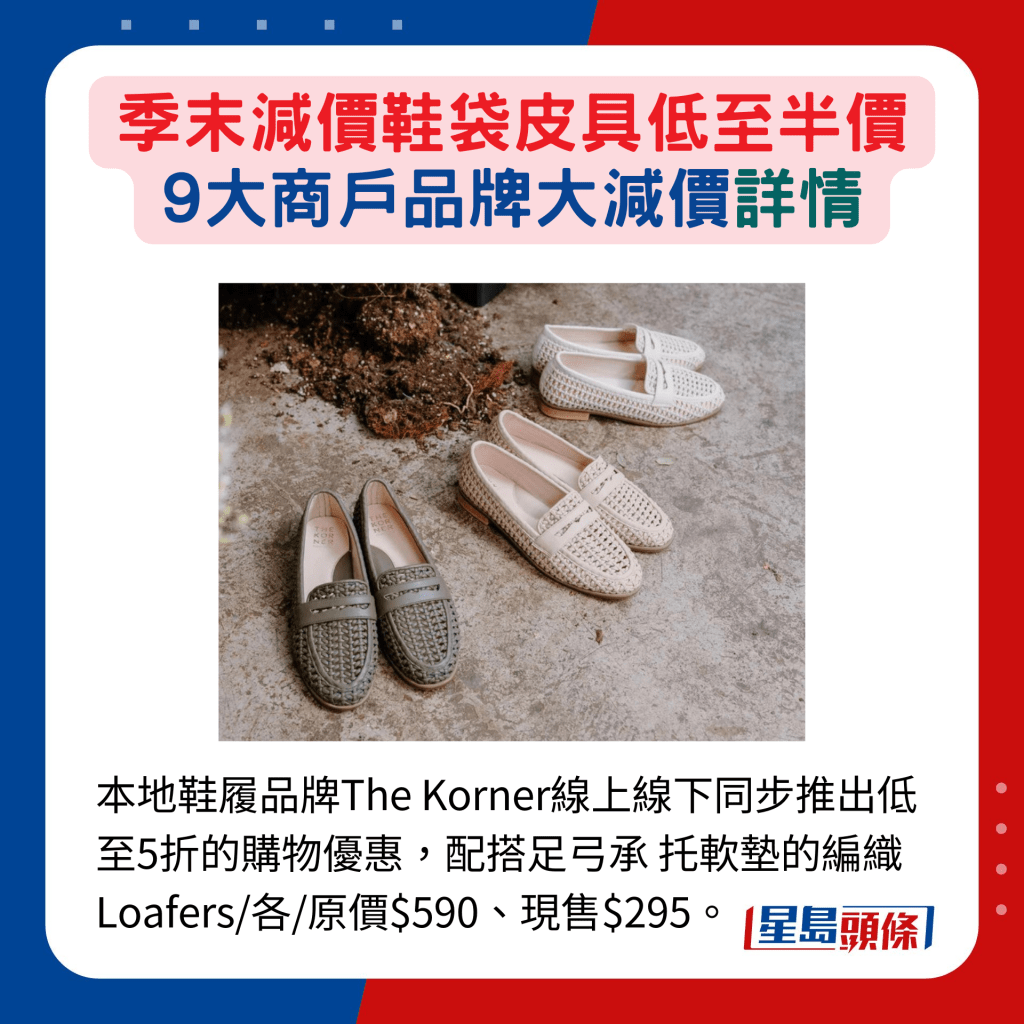 本地鞋履品牌The Korner線上線下同步推出低至5折的購物優惠，配搭足弓承 托軟墊的編織 Loafers/各/原價$590、現售$295。