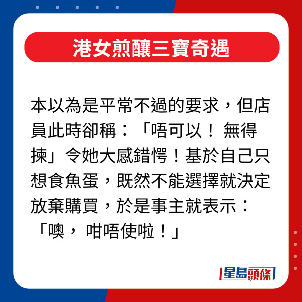 本以為是平常不過的要求，但店員此時卻稱：「唔可以！ 無得揀」令她大感錯愕！基於自己只想食魚蛋，既然不能選擇就決定放棄購買，於是事主就表示：「噢， 咁唔使啦！」