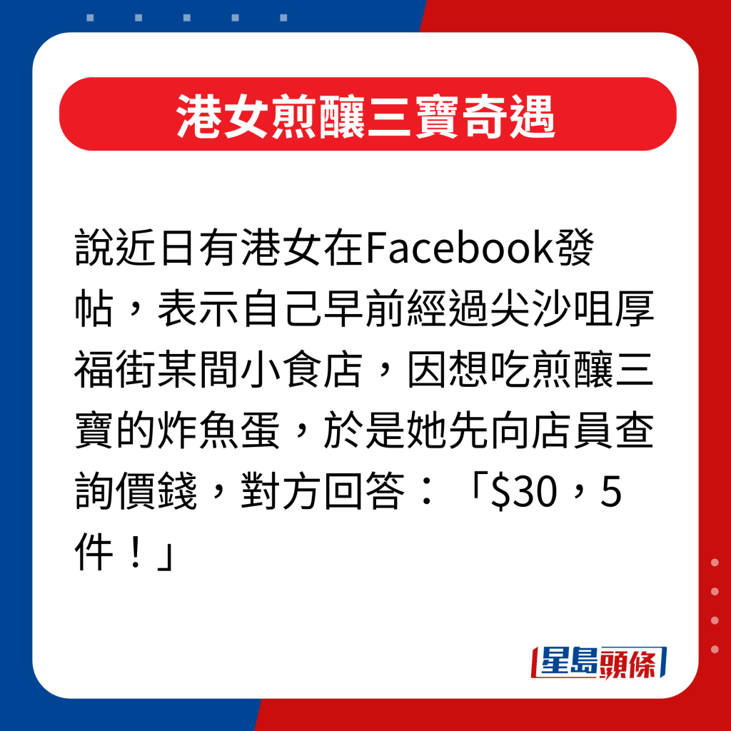 話說近日有港女在Facebook發帖，表示自己早前經過尖沙咀厚福街某間小食店，因想吃煎釀三寶的炸魚蛋，於是她先向店員查詢價錢，對方回答：「$30，5件！」