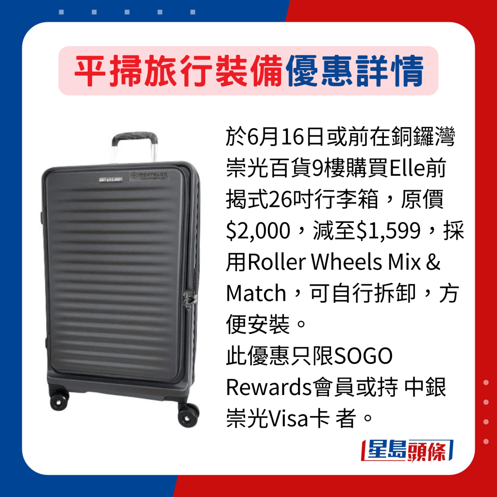 於6月16日或前在銅鑼灣崇光百貨9樓購買Elle前揭式26吋行李箱，原價$2,000，減至$1,599，採用Roller Wheels Mix & Match，可自行拆卸，方便安裝。 此優惠只限SOGO Rewards會員或持 中銀崇光Visa卡者。