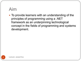 Aim
Lecturer: Jareed Eve;2
 To provide learners with an understanding of the
principles of programming using a .NET
framework as an underpinning technological
concept in the fields of programming and systems
development.
 