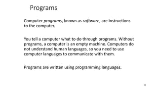 Programs
Computer programs, known as software, are instructions
to the computer.
You tell a computer what to do through programs. Without
programs, a computer is an empty machine. Computers do
not understand human languages, so you need to use
computer languages to communicate with them.
Programs are written using programming languages.
11
 