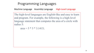 Programming Languages
Machine Language Assembly Language High-Level Language
14
The high-level languages are English-like and easy to learn
and program. For example, the following is a high-level
language statement that computes the area of a circle with
radius 5:
area = 5 * 5 * 3.1415;
 
