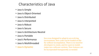 Characteristics of Java
• Java Is Simple
• Java Is Object-Oriented
• Java Is Distributed
• Java Is Interpreted
• Java Is Robust
• Java Is Secure
• Java Is Architecture-Neutral
• Java Is Portable
• Java's Performance
• Java Is Multithreaded
• Java Is Dynamic
37
Java was designed to adapt to an evolving
environment. New code can be loaded on the
fly without recompilation. There is no need for
developers to create, and for users to install,
major new software versions. New features can
be incorporated transparently as needed.
 