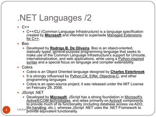 .NET Languages /2
Lecturer: Jareed Eve;4
 C++
 C++/CLI (Common Language Infrastructure) is a language specification
created by Microsoft and intended to supersede Managed Extensions
for C++.
 Boo
 Developed by Rodrigo B. De Oliveira, Boo is an object-oriented,
statically typed, general-purpose programming language that seeks to
make use of the Common Language Infrastructure's support for Unicode,
internationalization, and web applications, while using a Python-inspired
syntax and a special focus on language and compiler extensibility.
 Cobra
 Cobra is an Object Oriented language designed by Charles Esterbrook
 It is strongly influenced by Python,C#, Eiffel, Objective-C, and other
programming languages
 Cobra is an open-source project; it was released under the MIT License
on February 29, 2008.
 JScript .NET
 Developed by Microsoft, JScript has a strong foundation in Microsoft's
ActiveX/COM technologies, and relies primarily on ActiveX components
to provide much of its functionality (including database access via ADO,
file handling, etc.), whereas JScript .NET uses the .NET Framework to
provide equivalent functionality.
 
