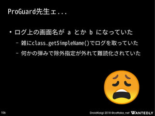 DroidKaigi 2018 @cattaka_net106
ProGuard先生ェ...
●
ログ上の画面名が a とか b になっていた
– 雑にclass.getSimpleName()でログを取っていた
– 何かの弾みで除外指定が外れて難読化されていた
 