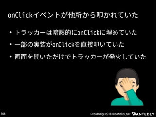 DroidKaigi 2018 @cattaka_net108
onClickイベントが他所から叩かれていた
●
トラッカーは暗黙的にonClickに埋めていた
●
一部の実装がonClickを直接叩いていた
●
画面を開いただけでトラッカーが発火していた
 