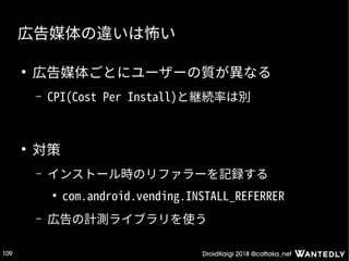 DroidKaigi 2018 @cattaka_net109
広告媒体の違いは怖い
●
広告媒体ごとにユーザーの質が異なる
– CPI(Cost Per Install)と継続率は別
●
対策
– インストール時のリファラーを記録する
●
com.android.vending.INSTALL_REFERRER
– 広告の計測ライブラリを使う
 