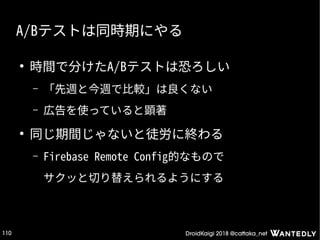 DroidKaigi 2018 @cattaka_net110
A/Bテストは同時期にやる
●
時間で分けたA/Bテストは恐ろしい
– 「先週と今週で比較」は良くない
– 広告を使っていると顕著
●
同じ期間じゃないと徒労に終わる
– Firebase Remote Config的なもので
サクッと切り替えられるようにする
 