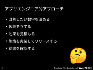 DroidKaigi 2018 @cattaka_net115
アプリエンジニア的アプローチ
●
改善したい数字を決める
●
仮設を立てる
●
効果を見積もる
●
施策を実装してリリースする
●
結果を確認する
 