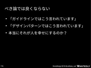 DroidKaigi 2018 @cattaka_net116
べき論では良くならない
●
「ガイドラインではこう言われています」
●
「デザインパターンではこう言われています」
●
本当にそれが人を幸せにするのか？
 