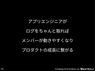 DroidKaigi 2018 @cattaka_net120
アプリエンジニアが
ログをちゃんと取れば
メンバーが動きやすくなり
プロダクトの成長に繋がる
 