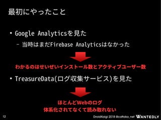 DroidKaigi 2018 @cattaka_net12
最初にやったこと
●
Google Analyticsを見た
– 当時はまだFirebase Analyticsはなかった
●
TreasureData(ログ収集サービス)を見た
ほとんどWebのログ
体系化されてなくて読み取れない
わかるのはせいぜいインストール数とアクティブユーザー数
 