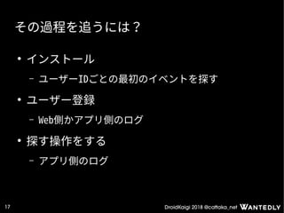 DroidKaigi 2018 @cattaka_net17
その過程を追うには？
●
インストール
– ユーザーIDごとの最初のイベントを探す
●
ユーザー登録
– Web側かアプリ側のログ
●
探す操作をする
– アプリ側のログ
 