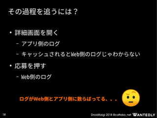 DroidKaigi 2018 @cattaka_net18
その過程を追うには？
●
詳細画面を開く
– アプリ側のログ
– キャッシュされるとWeb側のログじゃわからない
●
応募を押す
– Web側のログ
ログがWeb側とアプリ側に散らばってる、、、
 