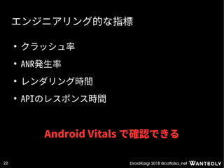 DroidKaigi 2018 @cattaka_net22
エンジニアリング的な指標
●
クラッシュ率
●
ANR発生率
●
レンダリング時間
●
APIのレスポンス時間
Android Vitals で確認できる
 